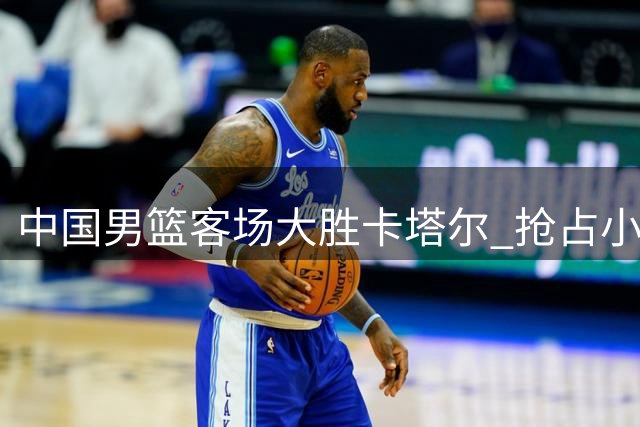 中国男篮客场大胜卡塔尔 抢占小组第三加紧备战黎巴嫩